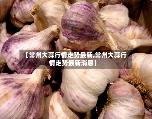 【常州大蒜行情走势最新,常州大蒜行情走势最新消息】-第2张图片