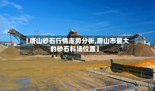 【唐山砂石行情走势分析,唐山市最大的砂石料场位置】
