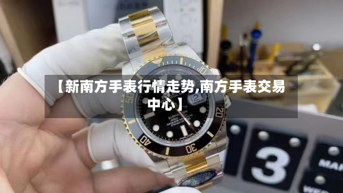【新南方手表行情走势,南方手表交易中心】