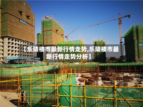 【乐陵楼市最新行情走势,乐陵楼市最新行情走势分析】