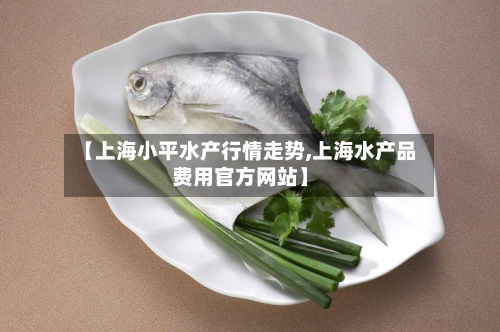 【上海小平水产行情走势,上海水产品费用官方网站】-第2张图片