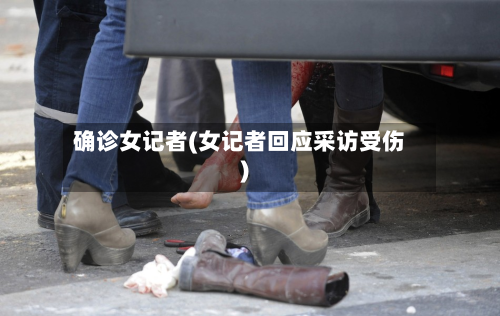 确诊女记者(女记者回应采访受伤)
