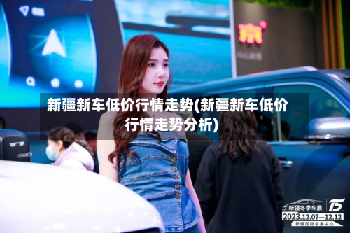 新疆新车低价行情走势(新疆新车低价行情走势分析)