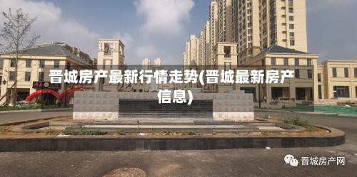 晋城房产最新行情走势(晋城最新房产信息)