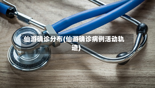 仙游确诊分布(仙游确诊病例活动轨迹)