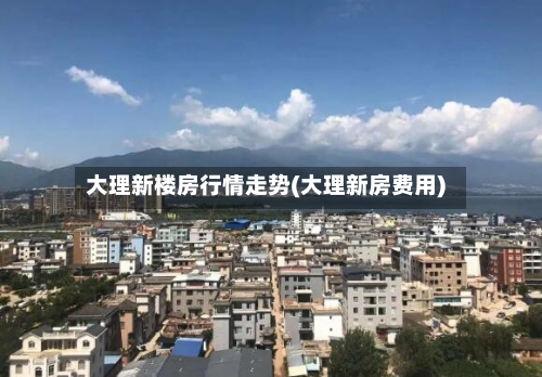大理新楼房行情走势(大理新房费用)-第2张图片