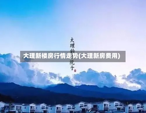 大理新楼房行情走势(大理新房费用)