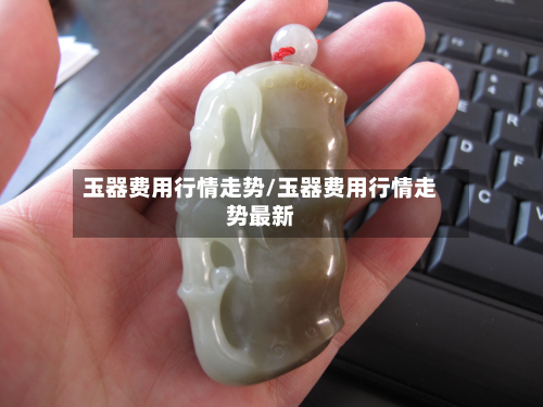 玉器费用行情走势/玉器费用行情走势最新