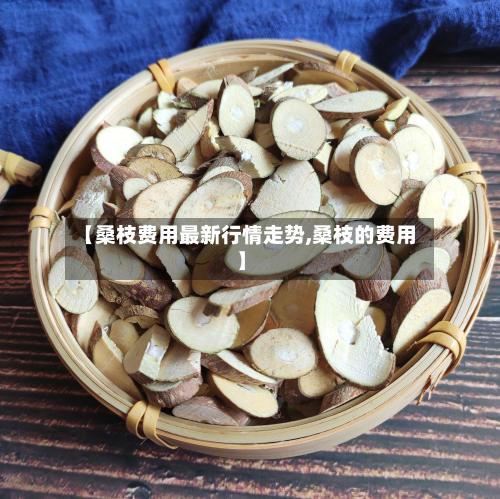 【桑枝费用最新行情走势,桑枝的费用】-第3张图片