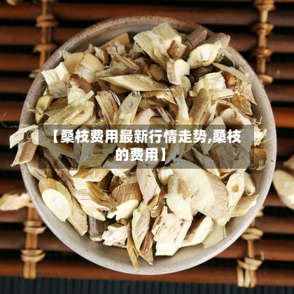【桑枝费用最新行情走势,桑枝的费用】-第2张图片