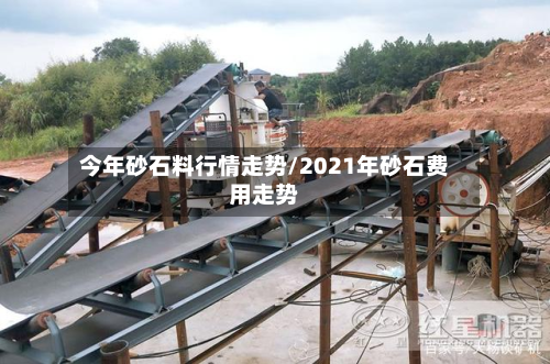 今年砂石料行情走势/2021年砂石费用走势