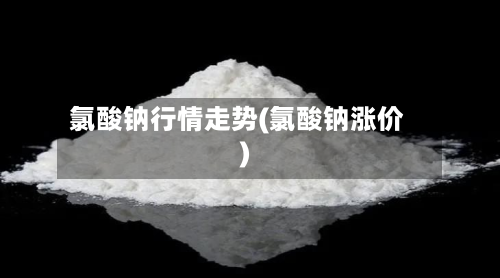 氯酸钠行情走势(氯酸钠涨价)-第2张图片