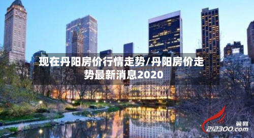 现在丹阳房价行情走势/丹阳房价走势最新消息2020