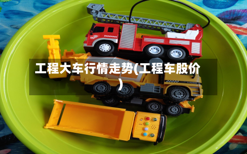 工程大车行情走势(工程车股价)