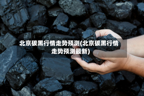 北京碳黑行情走势预测(北京碳黑行情走势预测最新)-第3张图片