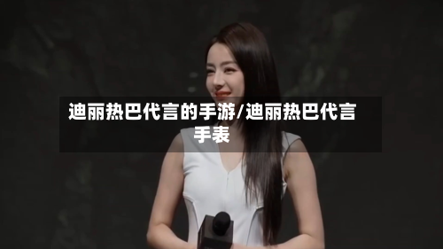 迪丽热巴代言的手游/迪丽热巴代言手表-第2张图片
