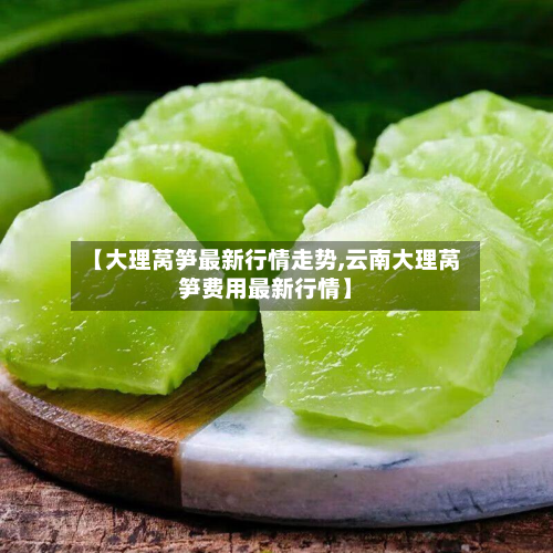 【大理莴笋最新行情走势,云南大理莴笋费用最新行情】