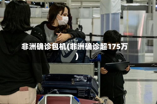 非洲确诊包机(非洲确诊超175万)