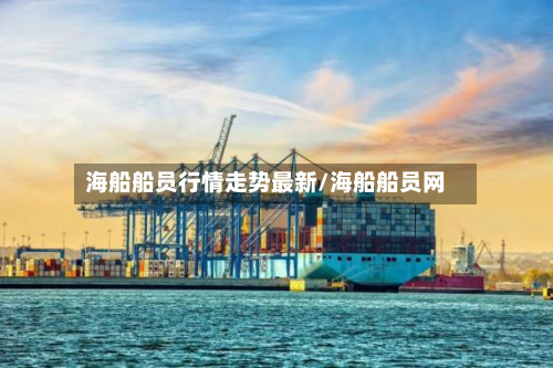 海船船员行情走势最新/海船船员网