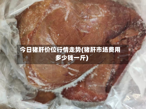 今日猪肝价位行情走势(猪肝市场费用多少钱一斤)
