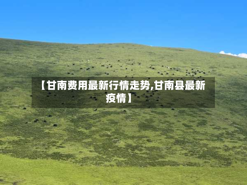 【甘南费用最新行情走势,甘南县最新疫情】-第3张图片