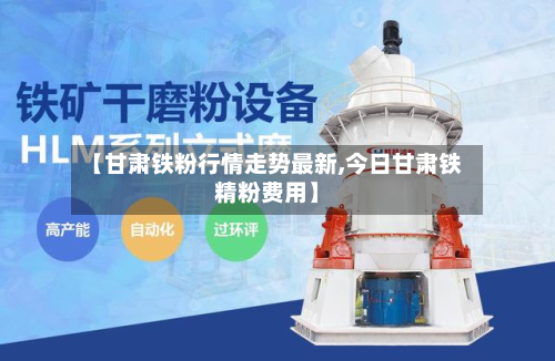 【甘肃铁粉行情走势最新,今日甘肃铁精粉费用】