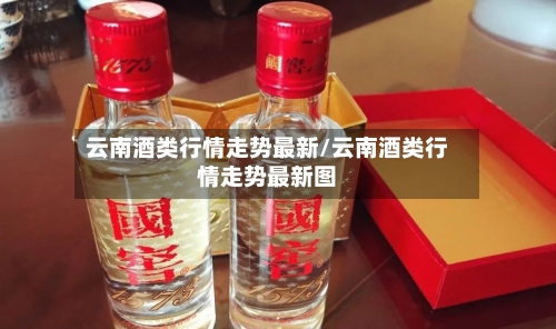 云南酒类行情走势最新/云南酒类行情走势最新图-第2张图片