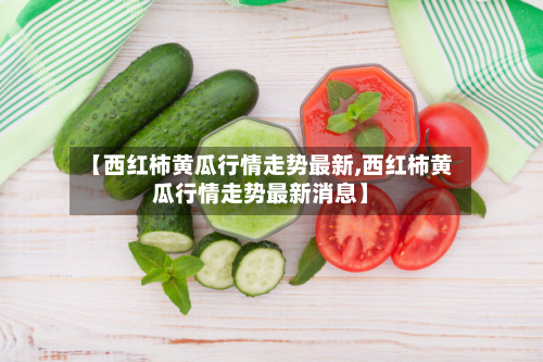 【西红柿黄瓜行情走势最新,西红柿黄瓜行情走势最新消息】-第3张图片