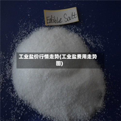 工业盐价行情走势(工业盐费用走势图)-第3张图片