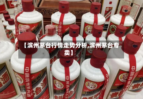 【滨州茅台行情走势分析,滨州茅台专卖】-第3张图片