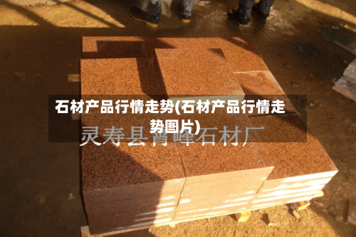 石材产品行情走势(石材产品行情走势图片)-第3张图片
