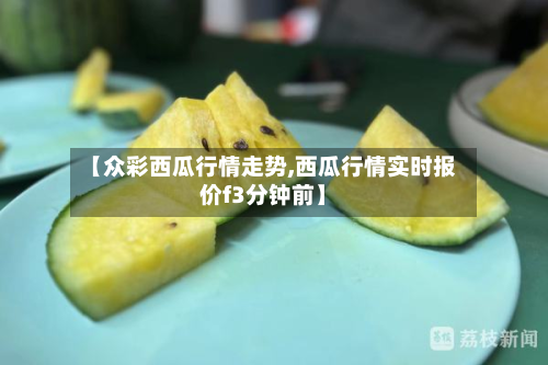 【众彩西瓜行情走势,西瓜行情实时报价f3分钟前】-第2张图片