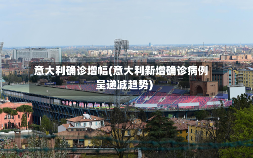 意大利确诊增幅(意大利新增确诊病例呈递减趋势)-第2张图片