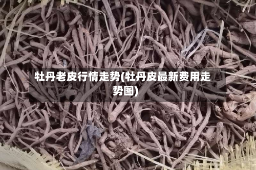 牡丹老皮行情走势(牡丹皮最新费用走势图)-第2张图片