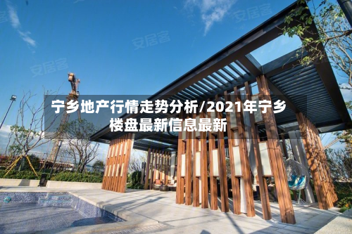 宁乡地产行情走势分析/2021年宁乡楼盘最新信息最新
