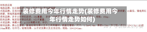 装修费用今年行情走势(装修费用今年行情走势如何)