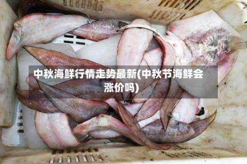 中秋海鲜行情走势最新(中秋节海鲜会涨价吗)-第2张图片