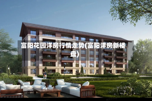 富阳花园洋房行情走势(富阳洋房新楼盘)-第2张图片