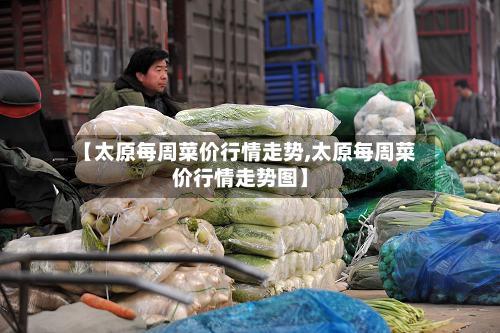 【太原每周菜价行情走势,太原每周菜价行情走势图】