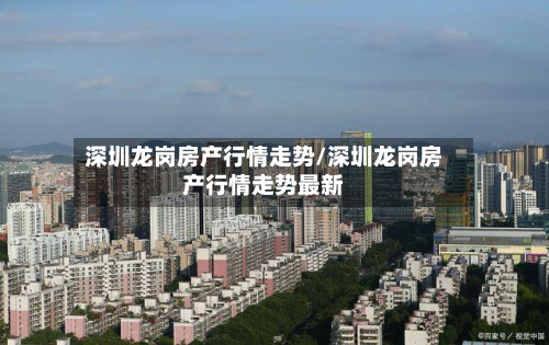 深圳龙岗房产行情走势/深圳龙岗房产行情走势最新