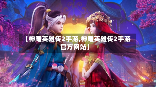【神雕英雄传2手游,神雕英雄传2手游官方网站】