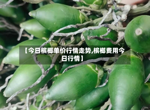 【今日槟榔单价行情走势,槟榔费用今日行情】