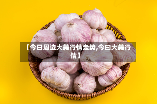 【今日周边大蒜行情走势,今曰大蒜行情】
