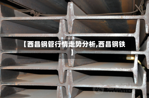 【西昌钢管行情走势分析,西昌钢铁】