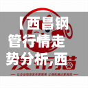 【西昌钢管行情走势分析,西昌钢铁】-第2张图片
