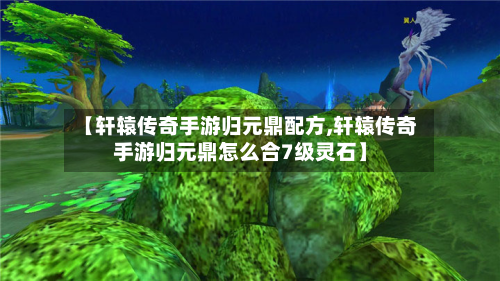 【轩辕传奇手游归元鼎配方,轩辕传奇手游归元鼎怎么合7级灵石】-第2张图片