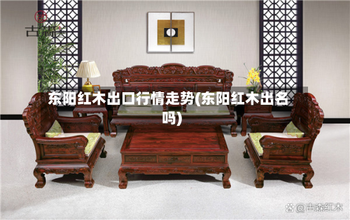 东阳红木出口行情走势(东阳红木出名吗)