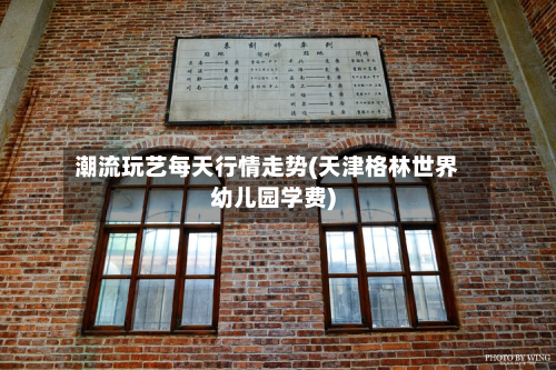 潮流玩艺每天行情走势(天津格林世界幼儿园学费)