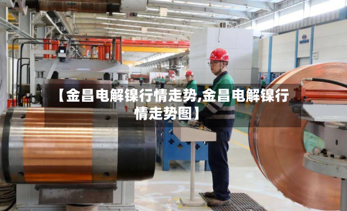 【金昌电解镍行情走势,金昌电解镍行情走势图】