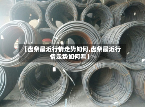 【盘条最近行情走势如何,盘条最近行情走势如何看】
